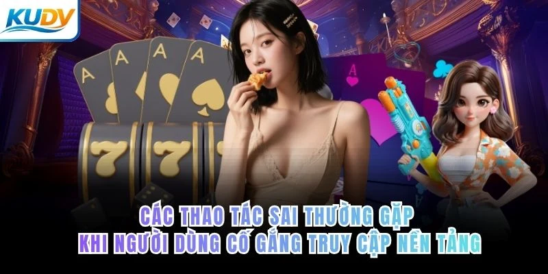 Góc nhìn thực tế về các thao tác sai thường gặp khi người dùng cố gắng truy cập nền tảng