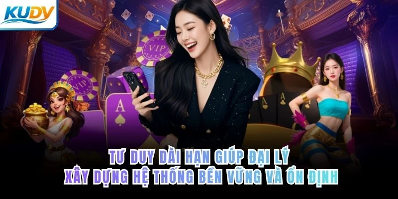 Tư duy dài hạn giúp đại lý xây dựng hệ thống bền vững và ổn định